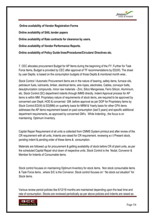 Online availability of Vendor Registration Forms

Online availability of SAIL tender papers

Online availability of Rate contracts for clearance by users.

Online availability of Vendor Performance Reports.

Online availability of Policy Guide lines/Procedures/Circulars/ Directives etc.



7. CEC allocates procurement Budget for AP Items during the beginning of the FY. Further for Task
Force Items, Budget is provided by CEC after approval of TF recommendations by ED(W). The drawl
by user Deptts. is based on the consumption budgets of those Deptts & monitored month wise..

Stock Control / Automatic Procurement Items are in the nature of bearing, safety items, furnace oils,
petroleum fuels, lubricants, timber, electrical items, wire ropes, electrodes. Cables, conveyor belts,
desulphurization compounds, minor raw materials - Zinc, Silico Manganese, Ferro Silicon, Aluminium,
etc. Stock Control (SC) department indents through IMMS directly. Indent Approval process for AP
items is within MM. Proprietary nature of requirements of stock items, are required to be approved by
concerned user Deptt. HOD & concerned GM ,before approval as per DOP for Proprietary items by
Stock Control.ED(W) & ED(MM) on quarterly basis for MRM & Yearly basis for other CPA items
addresses the AP items requirement based on past consumption (last 5 years) and specific additional
department requirements, as approved by concerned GM‟s. While Indenting , the focus is on
maintaining Optimum Inventory.



Capital Repair Requirement of all units is collected from CMMS System printout and after review of the
CR requirement with all units, Indents are raised for CR requirement, reviewing w.r.t Present stock,
pending indent & pending order of these items & consumption.

Materials are followed up for procurement & getting availability of stock before CR of plant units, as per
the scheduled Capital Repair shut down of respective units. Stock Control is the Nodal, Convenor &
Member for Indents of Consumable items.



Stock control focuses on maintaining Optimum Inventory for stock items, Non stock consumable items
& Task Force items , where S/C is the Convenor. Stock control focuses on “ No stock out situation” for
Stock items.



Various review period policies like 6/12/18 months are maintained depending upon the lead time and
rate of consumption. Stocks are reviewed periodically as per above policies and indents are raised as


                                                                                                  Page 54
 