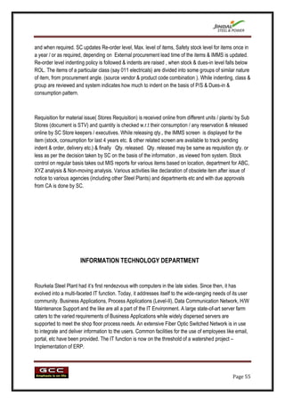 and when required. SC updates Re-order level, Max. level of items, Safety stock level for items once in
a year / or as required, depending on External procurement lead time of the items & IMMS is updated.
Re-order level indenting policy is followed & indents are raised , when stock & dues-in level falls below
ROL. The items of a particular class (say 011 electricals) are divided into some groups of similar nature
of item, from procurement angle. (source vendor & product code combination ). While indenting, class &
group are reviewed and system indicates how much to indent on the basis of P/S & Dues-in &
consumption pattern.



Requisition for material issue( Stores Requisition) is received online from different units / plants/ by Sub
Stores (document is STV) and quantity is checked w.r.t their consumption / any reservation & released
online by SC Store keepers / executives. While releasing qty., the IMMS screen is displayed for the
item (stock, consumption for last 4 years etc. & other related screen are available to track pending
indent & order, delivery etc.) & finally Qty. released. Qty. released may be same as requisition qty. or
less as per the decision taken by SC on the basis of the information , as viewed from system. Stock
control on regular basis takes out MIS reports for various items based on location, department for ABC,
XYZ analysis & Non-moving analysis. Various activities like declaration of obsolete item after issue of
notice to various agencies (including other Steel Plants) and departments etc and with due approvals
from CA is done by SC.




                       INFORMATION TECHNOLOGY DEPARTMENT


Rourkela Steel Plant had it‟s first rendezvous with computers in the late sixties. Since then, it has
evolved into a multi-faceted IT function. Today, it addresses itself to the wide-ranging needs of its user
community. Business Applications, Process Applications (Level-II), Data Communication Network, H/W
Maintenance Support and the like are all a part of the IT Environment. A large state-of-art server farm
caters to the varied requirements of Business Applications while widely dispersed servers are
supported to meet the shop floor process needs. An extensive Fiber Optic Switched Network is in use
to integrate and deliver information to the users. Common facilities for the use of employees like email,
portal, etc have been provided. The IT function is now on the threshold of a watershed project –
Implementation of ERP.




                                                                                                   Page 55
 