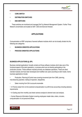 •       CORE SWITCH

•       DISTRIBUTION SWITCHES

•       END SWITCHES

  These switches are monitored and managed 24x7 by Network Management System. Further Three
Network concentrators are located at C&IT, CED and Doorvani bhawan.



                                    APPLICATIONS


Computerisation at RSP comprises of several software modules which can be broadly divided into the
following two categories:

•       BUSINESS ORIENTED APPLICATIONS

•       PROCESS ORIENTED APPLICATIONS




BUSINESS APPLICATIONS @ JSPL

Business oriented applications‟ broadly contains all those software modules which take care of the
functional aspect of the plant operations, or process which are not directly participating in the
production process. These software modules primarily are database operations. These are client
oriented modules and have been developed and modified over years according to client needs. Some
business applications include:

•      Production, Planning & Control area covering movement plan from CMO, planning,
manufacturing operation, testing & inspection, despatches.

•       Sales invoicing from DA to accounts receivable

• In Finance areas from on-line sectional computerization to profit & loss accounting including statutory
requirements.

• In Costing area from monthly cost sheet variance analysis to element wise cost analysis.

• Human Resource Information System covering employees master data, orders, circulars,
computerization of unit personnel offices.




                                                                                                 Page 57
 