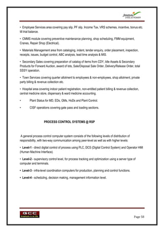 • Employee Services area covering pay slip, PF slip, Income Tax, VRS schemes, incentive, bonus etc.
till trial balance.

• CMMS module covering preventive maintenance planning, shop scheduling, FMM equipment,
Cranes, Repair Shop (Electrical).

• Materials Management area from cataloging, indent, tender enquiry, order placement, inspection,
receipts, issues, budget control, ABC analysis, lead time analysis & MIS.

• Secondary Sales covering preparation of catalog of items from CDY, Idle Assets & Secondary
Products for Forward Auction, award of lots, Sale/Disposal Sale Order, Delivery/Release Order, total
SSSY operation.

• Town Services covering quarter allotment to employees & non-employees, shop allotment, private
party billing & revenue collection etc.

• Hospital area covering indoor patient registration, non-entitled patient billing & revenue collection,
central medicine store, dispensary & ward medicine accounting.

•       Plant Status for MD, EDs, GMs, HoDs and Plant Control.

•       CISF operations covering gate pass and loading sections.



                     PROCESS CONTROL SYSTEMS @ RSP



 A general process control computer system consists of the following levels of distribution of
responsibility, with two-way communication among peer-level as well as with higher levels:

• Level-1 - direct digital control of process using PLC, DCS (Digital Control System) and Operator HMI
(Human Machine Interface).

• Level-2 - supervisory control level, for process tracking and optimization using a server type of
computer and terminals.

• Level-3 - infra-level coordination computers for production, planning and control functions.

• Level-4 - scheduling, decision making, management information level.




                                                                                                   Page 58
 
