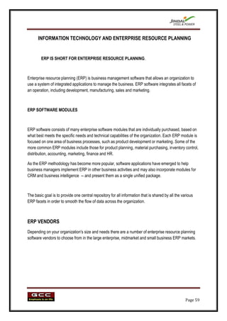 INFORMATION TECHNOLOGY AND ENTERPRISE RESOURCE PLANNING


        ERP IS SHORT FOR ENTERPRISE RESOURCE PLANNING.



Enterprise resource planning (ERP) is business management software that allows an organization to
use a system of integrated applications to manage the business. ERP software integrates all facets of
an operation, including development, manufacturing, sales and marketing.



ERP SOFTWARE MODULES



ERP software consists of many enterprise software modules that are individually purchased, based on
what best meets the specific needs and technical capabilities of the organization. Each ERP module is
focused on one area of business processes, such as product development or marketing. Some of the
more common ERP modules include those for product planning, material purchasing, inventory control,
distribution, accounting, marketing, finance and HR.

As the ERP methodology has become more popular, software applications have emerged to help
business managers implement ERP in other business activities and may also incorporate modules for
CRM and business intelligence -- and present them as a single unified package.



The basic goal is to provide one central repository for all information that is shared by all the various
ERP facets in order to smooth the flow of data across the organization.



ERP VENDORS
Depending on your organization's size and needs there are a number of enterprise resource planning
software vendors to choose from in the large enterprise, midmarket and small business ERP markets.




                                                                                                    Page 59
 