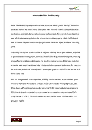 Industry Profile – Steel Industry



Indian steel industry plays a significant role in the country‟s economic growth. The major contribution

directs the attention that steel is having a stronghold in the traditional sectors, such as infrastructure &

constructions, automobile, transportation, industrial applications etc. Moreover, steel variant stainless

steel is finding innovative applications due to its corrosion resistive property. India is the fifth largest

steel producer at the global front and struggling to become the second largest producer in the coming

years.


The country has acquired a central position on the global steel map with its giant steel mills, acquisition

of global scale capacities by players, continuous modernization & up gradation of old plants, improving

energy efficiency, and backward integration into global raw material sources. Global steel giants from

across the world have shown interest in the industry due to its phenomenal performance. For instance -

the crude steel production in India registered a year-on-year growth of 6.4% in 2010 and reached 66.8

Million Metric Tons.


India has emerged as the fourth largest steel producing nation in the world, as per the recent figures

release by World Steel Association in April 2011. In 2010, India was the 5th largest producer, after

China, Japan, USA and Russia had recorded a growth of 11.3% in steel production as compared to

2009. Overall domestic crude steel production grew at a compounded annual growth rate of 8.4%

during 2005-06 to 2009-10. The Indian steel industry accounted for around 5% of the world‟s total

production in 2010.




                                                                                                         Page 6
 