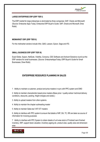 LARGE ENTERPRISE ERP (ERP TIER I)

The ERP market for large enterprises is dominated by three companies: SAP, Oracle and Microsoft.
(Source: Enterprise Apps Today; Enterprise ERP Buyer's Guide: SAP, Oracle and Microsoft; Drew
Robb)




MIDMARKET ERP (ERP TIER II)

For the midmarket vendors include Infor, QAD, Lawson, Epicor, Sage and IFS.



SMALL BUSINESS ERP (ERP TIER III)

Exact Globe, Syspro, NetSuite, Visibility, Consona, CDC Software and Activant Solutions round out the
ERP vendors for small businesses. (Source: EnterpriseAppsToday; ERP Buyer's Guide for Small
Businesses; Drew Robb)




              ENTERPRISE RESOURCE PLANNING IN SALES




1 Ability to maintain a customer, product and price masters in sync with PPC system and CMO

2 Ability to maintain characteristic based price masters (Base price + quality extras+ technical delivery
conditions, discounts, packing, freight charges and duties.)

3 Ability to upload masters from other systems

4 Ability to maintain the chapter subheading master

5 Ability to maintain Sales tax/ VAT/ ET masters

6 Ability to interface with PPC system to ensure that details of MP, DA, TC, RR are taken as source of
information for invoicing purposes

7 Ability to interface with PPC System to obtain details of unit wise stock of Finished/ semi finished
inventory, WIP, support stock valuation, Inventory ageing etc. product wise, quality wise and dimension
wise


                                                                                                 Page 60
 