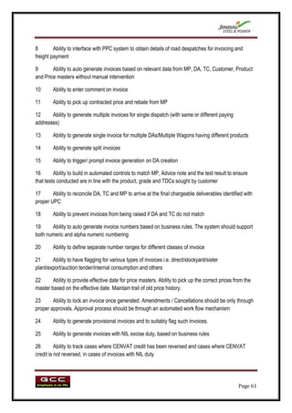 8        Ability to interface with PPC system to obtain details of road despatches for invoicing and
freight payment

9       Ability to auto generate invoices based on relevant data from MP, DA, TC, Customer, Product
and Price masters without manual intervention

10      Ability to enter comment on invoice

11      Ability to pick up contracted price and rebate from MP

12     Ability to generate multiple invoices for single dispatch (with same or different paying
addresses)

13      Ability to generate single invoice for multiple DAs/Multiple Wagons having different products

14      Ability to generate split invoices

15      Ability to trigger/ prompt invoice generation on DA creation

16       Ability to build in automated controls to match MP, Advice note and the test result to ensure
that tests conducted are in line with the product, grade and TDCs sought by customer

17      Ability to reconcile DA, TC and MP to arrive at the final chargeable deliverables identified with
proper UPC

18      Ability to prevent invoices from being raised if DA and TC do not match

19     Ability to auto generate invoice numbers based on business rules. The system should support
both numeric and alpha numeric numbering

20      Ability to define separate number ranges for different classes of invoice

21      Ability to have flagging for various types of invoices i.e. direct/stockyard/sister
plant/export/auction tender/internal consumption and others

22      Ability to provide effective date for price masters. Ability to pick up the correct prices from the
master based on the effective date. Maintain trail of old price history.

23      Ability to lock an invoice once generated. Amendments / Cancellations should be only through
proper approvals. Approval process should be through an automated work flow mechanism

24      Ability to generate provisional invoices and to suitably flag such invoices.

25      Ability to generate invoices with NIL excise duty, based on business rules

26        Ability to track cases where CENVAT credit has been reversed and cases where CENVAT
credit is not reversed, in cases of invoices with NIL duty




                                                                                                    Page 61
 