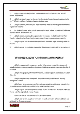27       Ability to make manual adjustments in invoices if required in exceptional cases with strict
controls and approvals

28     Ability to generate invoices for stockyard transfer cases where excise duty is paid considering
the PPM Freight and Stock Yard Margin based on business rules

29      Ability to run sales journal and pass proper accounting entries for invoices generated for direct
dispatches to customer

30      For stockyard transfer, ability to book sales based on actual sales at the branch and sales data
and credit advices received from CMO

31      Ability to raise invoices including supplementary invoices and credit advices for Inter-Plant
Transfers and ability to transfer and receive data online and trigger necessary accounting entries

32     Ability to capture data on internal consumption, raise invoice and trigger accounting entries for
the same

33      Ability to support the modification/cancellation of invoices and tracking with the original invoice.




         ENTERPRISE RESOURCE PLANNING IN QUALITY MANAGEMENT


•       Ability to integrate quality management function with processes in materials management,
sales & distribution, production planning and control and plant maintenance to ensure seamless flow of
information

•       Ability to manage quality information for materials, vendors / suppliers / contractors, production,
shops etc.

•     Ability to integrate quality management with cost accounting to capture costs of quality
management functions

•       Ability for any concerned department from materials, operations, maintenance, finance to view
the quality management information related to their respective departments

•      Ability to capture various accepted standards of BIS and other bodies in the system and revise
them as and when required with track of changes

•       Ability to archive the soft copy version of RSP's Quality Manual

•       Ability to rate vendors / suppliers / contractors on quality parameters to help in addistions and
revisions in list of registered vendors


                                                                                                   Page 62
 