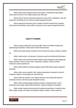 •      Ability to enter quality management data into the system in centralized and decentralized
manner either from RCL or from multiple locations within JSPL plant

•      Ability to plan for resource requirements (personnel of various skills / qualifications / roles, test
equipments / lab facilities etc.) for carrying out quality management functions

•        Ability to generate all documents (of lans, checklists, instruction sheets for test / inspection,
result records, test certificates, reports, MIS etc.) required to carry on quality management functions




                                QUALITY PLANNING


•        Ability to prepare a Quality Plan as part of the ABP / based on the ABP formulated which
specifies target compositions / desired sizes of certain finshed products.

•       Ability to plan quality activities, accepted norms for the plant and industry, schedules, workflows
etc.

•       Ability to certify vendors / manufacturers / contractors as well as monitoring their QM systems

•        Ability to define various business scenarios related to quality management using catalogs (by
defects / deviations, follow-on actions, tasks, characteristics, attributes, chemical / physical /
mechanical / process properties etc.)

•      Ability to define additional customized catalogs to capture RSP specific quality management
parameters

•      Ability to define various inspection / test / analysis characteristics to describe the criteria for
acceptance / rejection / down gradation etc. at the plant level

•       Ability to define the inspection / test / analysis methods for each characteristic defined to
standardize and have uniformity of quality management process

•      Ability to define sampling strategy (sampling procedures / sampling schemes / rules of
sampling) at various stages / departments of production, materials management and dispatch

•      Ability to enable inspection planning along with appropriate specifications in materials master,
BOM / recipes, routings, work centres, test equipment masters, customer / vendor masters etc.




                                                                                                     Page 63
 