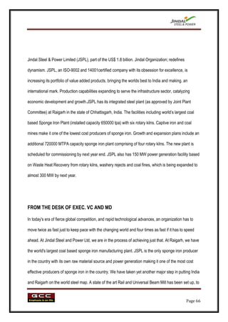 Jindal Steel & Power Limited (JSPL), part of the US$ 1.8 billion. Jindal Organization; redefines

dynamism. JSPL, an ISO-9002 and 14001certified company with its obsession for excellence, is

increasing its portfolio of value added products, bringing the worlds best to India and making. an

international mark. Production capabilities expanding to serve the infrastructure sector, catalyzing

economic development and growth.JSPL has its integrated steel plant (as approved by Joint Plant

Committee) at Raigarh in the state of Chhattisgarh, India. The facilities including world‟s largest coal

based Sponge Iron Plant (installed capacity 650000 tpa) with six rotary kilns. Captive iron and coal

mines make it one of the lowest cost producers of sponge iron. Growth and expansion plans include an

additional 720000 MTPA capacity sponge iron plant comprising of four rotary kilns. The new plant is

scheduled for commissioning by next year end. JSPL also has 150 MW power generation facility based

on Waste Heat Recovery from rotary kilns, washery rejects and coal fines, which is being expanded to

almost 300 MW by next year.




FROM THE DESK OF EXEC. VC AND MD

In today's era of fierce global competition, and rapid technological advances, an organization has to

move twice as fast just to keep pace with the changing world and four times as fast if it has to speed

ahead. At Jindal Steel and Power Ltd, we are in the process of achieving just that. At Raigarh, we have

the world's largest coal based sponge iron manufacturing plant. JSPL is the only sponge iron producer

in the country with its own raw material source and power generation making it one of the most cost

effective producers of sponge iron in the country. We have taken yet another major step in putting India

and Raigarh on the world steel map. A state of the art Rail and Universal Beam Mill has been set up, to



                                                                                                   Page 66
 
