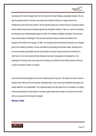 manufacture the world's longest rails 120 mts long for the Indian Railways and global markets. We are

also the pioneers when it comes to manufacturing H-beams & Columns in larger sizes for the

infrastructure and construction sectors. We are equally aware of our sense of duty as corporate citizens

and the determined pursuit of business opportunity and global markets. In fact, our vision is to develop

the backward and underdeveloped regions of India. Our facilities at Raigarh and Raipur fall under the

newly formed state of Chattisgarh. We have been and will continue to stand committed to the

progress of the state and it's people. At JSPL, we recognize that environmental protection is an integral

part of the company's activities. We are committed to conducting our business safely, ethically and in

an environmentally responsible manner that protects the natural resources and the environment in

which we live. Our environment-friendly initiatives have been recognised and rewarded too. Our

philosophy of moving up the value chain by increasing our portfolioof value added products continues.

A zeal to be ahead of others, to venture




where few dared has propelled us into ever increasing orbits of growth. The sectors we have chosen to

operate mean that we will be serving key nationalpriorities, even as we build profitable businesses and

create wealth for our shareholders. The unstinted support over the years from our investors, our clients,

business associates and well-wishers, has been a great asset and we hope to continue to have them

with us as we grow from strength to strength.

Naveen Jindal




                                                                                                 Page 67
 