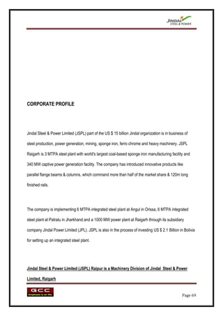 CORPORATE PROFILE




Jindal Steel & Power Limited (JSPL) part of the US $ 15 billion Jindal organization is in business of

steel production, power generation, mining, sponge iron, ferro chrome and heavy machinery. JSPL

Raigarh is 3 MTPA steel plant with world's largest coal-based sponge iron manufacturing facility and

340 MW captive power generation facility. The company has introduced innovative products like

parallel flange beams & columns, which command more than half of the market share & 120m long

finished rails.




The company is implementing 6 MTPA integrated steel plant at Angul in Orissa, 6 MTPA integrated

steel plant at Patratu in Jharkhand and a 1000 MW power plant at Raigarh through its subsidiary

company Jindal Power Limited (JPL). JSPL is also in the process of investing US $ 2.1 Billion in Bolivia

for setting up an integrated steel plant.




Jindal Steel & Power Limited (JSPL) Raipur is a Machinery Division of Jindal Steel & Power

Limited, Raigarh


                                                                                                 Page 69
 