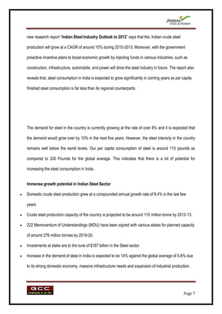 new research report “Indian Steel Industry Outlook to 2012” says that the, Indian crude steel

production will grow at a CAGR of around 10% during 2010-2013. Moreover, with the government

proactive incentive plans to boost economic growth by injecting funds in various industries, such as

construction, infrastructure, automobile, and power will drive the steel industry in future. The report also

reveals that, steel consumption in India is expected to grow significantly in coming years as per capita

finished steel consumption is far less than its regional counterparts.




The demand for steel in the country is currently growing at the rate of over 8% and it is expected that

the demand would grow over by 10% in the next five years. However, the steel intensity in the country

remains well below the world levels. Our per capita consumption of steel is around 110 pounds as

compared to 330 Pounds for the global average. This indicates that there is a lot of potential for

increasing the steel consumption in India.


Immense growth potential in Indian Steel Sector

Domestic crude steel production grew at a compounded annual growth rate of 8.4% in the last few

years.

Crude steel production capacity of the country is projected to be around 110 million tonne by 2012-13.

222 Memorandum of Understandings (MOU) have been signed with various states for planned capacity

of around 276 million tonnes by 2019-20.

Investments at stake are to the tune of $187 billion in the Steel sector.

Increase in the demand of steel in India is expected to be 14% against the global average of 5-6% due

to its strong domestic economy, massive infrastructure needs and expansion of industrial production.




                                                                                                     Page 7
 