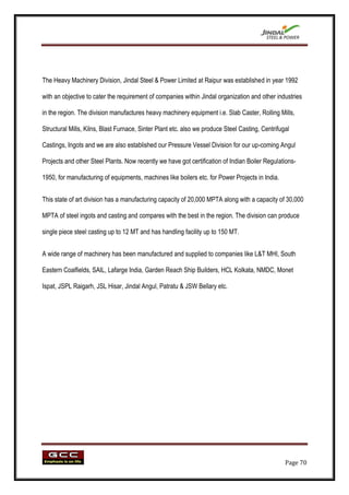 The Heavy Machinery Division, Jindal Steel & Power Limited at Raipur was established in year 1992

with an objective to cater the requirement of companies within Jindal organization and other industries

in the region. The division manufactures heavy machinery equipment i.e. Slab Caster, Rolling Mills,

Structural Mills, Kilns, Blast Furnace, Sinter Plant etc. also we produce Steel Casting, Centrifugal

Castings, Ingots and we are also established our Pressure Vessel Division for our up-coming Angul

Projects and other Steel Plants. Now recently we have got certification of Indian Boiler Regulations-

1950, for manufacturing of equipments, machines like boilers etc. for Power Projects in India.


This state of art division has a manufacturing capacity of 20,000 MPTA along with a capacity of 30,000

MPTA of steel ingots and casting and compares with the best in the region. The division can produce

single piece steel casting up to 12 MT and has handling facility up to 150 MT.


A wide range of machinery has been manufactured and supplied to companies like L&T MHI, South

Eastern Coalfields, SAIL, Lafarge India, Garden Reach Ship Builders, HCL Kolkata, NMDC, Monet

Ispat, JSPL Raigarh, JSL Hisar, Jindal Angul, Patratu & JSW Bellary etc.




                                                                                                  Page 70
 