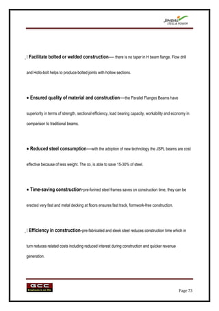 
 Facilitate bolted or welded construction— there is no taper in H beam flange. Flow drill

and Hollo-bolt helps to produce bolted joints with hollow sections.




  Ensured quality of material and construction—the Parallel Flanges Beams have

superiority in terms of strength, sectional efficiency, load bearing capacity, workability and economy in

comparison to traditional beams.




  Reduced steel consumption—with the adoption of new technology the JSPL beams are cost

effective because of less weight. The co. is able to save 15-30% of steel.




  Time-saving construction-pre-forined steel frames saves on construction time, they can be

erected very fast and metal decking at floors ensures fast track, formwork-free construction.





 Efficiency in construction-pre-fabricated and sleek steel reduces construction time which in

turn reduces related costs including reduced interest during construction and quicker revenue

generation.




                                                                                                  Page 73
 