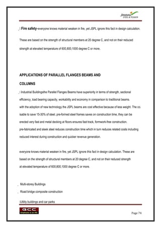  safety-everyone knows material weaken in fire, yet JSPL ignore this fact in design calculation.
 Fire


These are based on the strength of structural members at 20 degree C, and not on their reduced

strength at elevated temperature of 600,800,1000 degree C or more.




APPLICATIONS OF PARALLEL FLANGES BEAMS AND

COLUMNS


 Industrial Buildingsthe Parallel Flanges Beams have superiority in terms of strength, sectional

efficiency, load bearing capacity, workability and economy in comparison to traditional beams.

with the adoption of new technology the JSPL beams are cost effective because of less weight. The co.

isable to save 15-30% of steel. pre-forined steel frames saves on construction time, they can be

erected very fast and metal decking at floors ensures fast track, formwork-free construction.

pre-fabricated and sleek steel reduces construction time which in turn reduces related costs including

reduced interest during construction and quicker revenue generation.



everyone knows material weaken in fire, yet JSPL ignore this fact in design calculation. These are

based on the strength of structural members at 20 degree C, and not on their reduced strength

at elevated temperature of 600,800,1000 degree C or more.




 Multi-storey Buildings

 Road bridge composite construction


 buildings and car parks
Utility


                                                                                                    Page 74
 