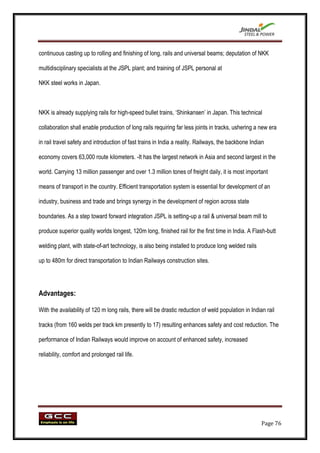 continuous casting up to rolling and finishing of long, rails and universal beams; deputation of NKK

multidisciplinary specialists at the JSPL plant; and training of JSPL personal at

NKK steel works in Japan.



NKK is already supplying rails for high-speed bullet trains, „Shinkansen‟ in Japan. This technical

collaboration shall enable production of long rails requiring far less joints in tracks, ushering a new era

in rail travel safety and introduction of fast trains in India a reality. Railways, the backbone Indian

economy covers 63,000 route kilometers. -It has the largest network in Asia and second largest in the

world. Carrying 13 million passenger and over 1.3 million tones of freight daily, it is most important

means of transport in the country. Efficient transportation system is essential for development of an

industry, business and trade and brings synergy in the development of region across state

boundaries. As a step toward forward integration JSPL is setting-up a rail & universal beam mill to

produce superior quality worlds longest, 120m long, finished rail for the first time in India. A Flash-butt

welding plant, with state-of-art technology, is also being installed to produce long welded rails

up to 480m for direct transportation to Indian Railways construction sites.




Advantages:

With the availability of 120 m long rails, there will be drastic reduction of weld population in Indian rail

tracks (from 160 welds per track km presently to 17) resulting enhances safety and cost reduction. The

performance of Indian Railways would improve on account of enhanced safety, increased

reliability, comfort and prolonged rail life.




                                                                                                      Page 76
 