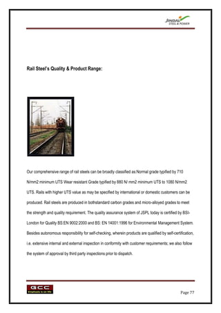 Rail Steel‟s Quality & Product Range:




Our comprehensive range of rail steels can be broadly classified as:Normal grade typified by 710

N/mm2 minimum UTS Wear resistant Grade typified by 880 N/ mm2 minimum UTS to 1080 N/mm2

UTS. Rails with higher UTS value as may be specified by international or domestic customers can be

produced. Rail steels are produced in bothstandard carbon grades and micro-alloyed grades to meet

the strength and quality requirement. The quality assurance system of JSPL today is certified by BSI-

London for Quality BS:EN 9002:2000 and BS: EN 14001:1996 for Environmental Management System.

Besides autonomous responsibility for self-checking, wherein products are qualified by self-certification,

i.e. extensive internal and external inspection in conformity with customer requirements; we also follow

the system of approval by third party inspections prior to dispatch.




                                                                                                 Page 77
 