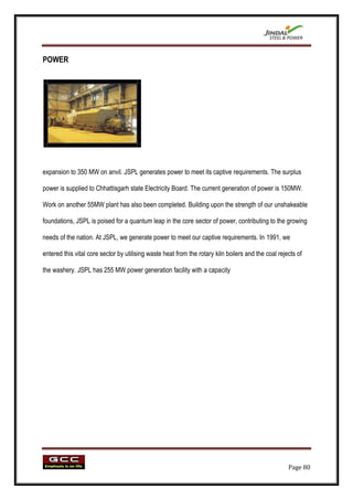 POWER




expansion to 350 MW on anvil. JSPL generates power to meet its captive requirements. The surplus

power is supplied to Chhattisgarh state Electricity Board. The current generation of power is 150MW.

Work on another 55MW plant has also been completed. Building upon the strength of our unshakeable

foundations, JSPL is poised for a quantum leap in the core sector of power, contributing to the growing

needs of the nation. At JSPL, we generate power to meet our captive requirements. In 1991, we

entered this vital core sector by utilising waste heat from the rotary kiln boilers and the coal rejects of

the washery. JSPL has 255 MW power generation facility with a capacity




                                                                                                     Page 80
 