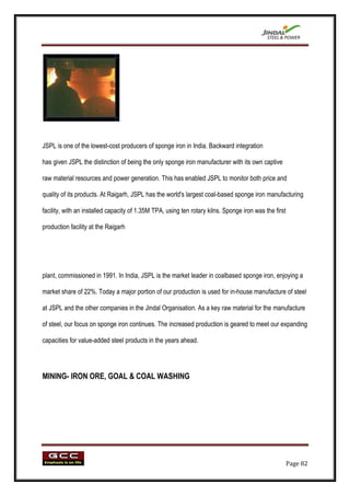 JSPL is one of the lowest-cost producers of sponge iron in India. Backward integration

has given JSPL the distinction of being the only sponge iron manufacturer with its own captive

raw material resources and power generation. This has enabled JSPL to monitor both price and

quality of its products. At Raigarh, JSPL has the world's largest coal-based sponge iron manufacturing

facility, with an installed capacity of 1.35M TPA, using ten rotary kilns. Sponge iron was the first

production facility at the Raigarh




plant, commissioned in 1991. In India, JSPL is the market leader in coalbased sponge iron, enjoying a

market share of 22%. Today a major portion of our production is used for in-house manufacture of steel

at JSPL and the other companies in the Jindal Organisation. As a key raw material for the manufacture

of steel, our focus on sponge iron continues. The increased production is geared to meet our expanding

capacities for value-added steel products in the years ahead.




MINING- IRON ORE, GOAL & COAL WASHING




                                                                                                       Page 82
 