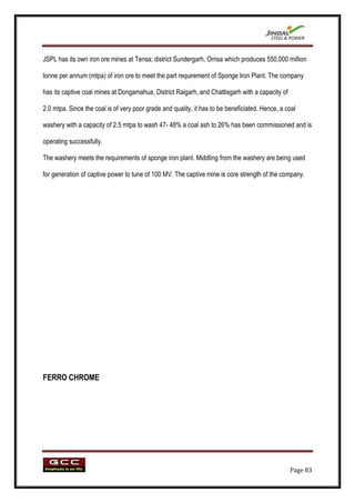 JSPL has its own iron ore mines at Tensa; district Sundergarh, Orrisa which produces 550,000 million

tonne per annum (mtpa) of iron ore to meet the part requirement of Sponge Iron Plant. The company

has its captive coal mines at Dongamahua, District Raigarh, and Chattisgarh with a capacity of

2.0 mtpa. Since the coal is of very poor grade and quality, it has to be beneficiated. Hence, a coal

washery with a capacity of 2.5 mtpa to wash 47- 48% a coal ash to 26% has been commissioned and is

operating successfully.

The washery meets the requirements of sponge iron plant. Middling from the washery are being used

for generation of captive power to tune of 100 MV. The captive mine is core strength of the company.




FERRO CHROME




                                                                                                 Page 83
 