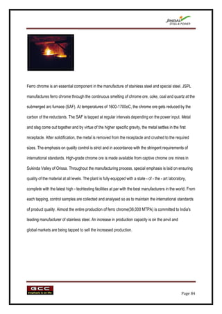 Ferro chrome is an essential component in the manufacture of stainless steel and special steel. JSPL

manufactures ferro chrome through the continuous smelting of chrome ore, coke, coal and quartz at the

submerged arc furnace (SAF). At temperatures of 1600-1700oC, the chrome ore gets reduced by the

carbon of the reductants. The SAF is tapped at regular intervals depending on the power input. Metal

and slag come out together and by virtue of the higher specific gravity, the metal settles in the first

receptacle. After solidification, the metal is removed from the receptacle and crushed to the required

sizes. The emphasis on quality control is strict and in accordance with the stringent requirements of

international standards. High-grade chrome ore is made available from captive chrome ore mines in

Sukinda Valley of Orissa. Throughout the manufacturing process, special emphasis is laid on ensuring

quality of the material at all levels. The plant is fully equipped with a state - of - the - art laboratory,

complete with the latest high - techtesting facilities at par with the best manufacturers in the world. From

each tapping, control samples are collected and analysed so as to maintain the international standards

of product quality. Almost the entire production of ferro chrome(36,000 MTPA) is committed to India's

leading manufacturer of stainless steel. An increase in production capacity is on the anvil and

global markets are being tapped to sell the increased production.




                                                                                                        Page 84
 