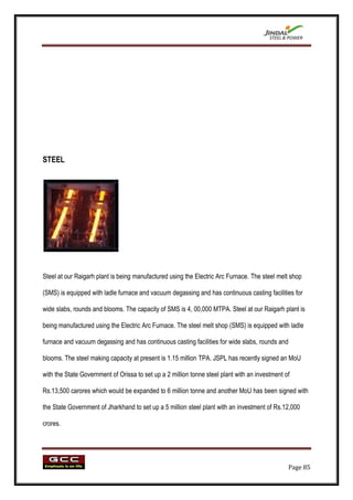 STEEL




Steel at our Raigarh plant is being manufactured using the Electric Arc Furnace. The steel melt shop

(SMS) is equipped with ladle furnace and vacuum degassing and has continuous casting facilities for

wide slabs, rounds and blooms. The capacity of SMS is 4, 00,000 MTPA. Steel at our Raigarh plant is

being manufactured using the Electric Arc Furnace. The steel melt shop (SMS) is equipped with ladle

furnace and vacuum degassing and has continuous casting facilities for wide slabs, rounds and

blooms. The steel making capacity at present is 1.15 million TPA. JSPL has recently signed an MoU

with the State Government of Orissa to set up a 2 million tonne steel plant with an investment of

Rs.13,500 carores which would be expanded to 6 million tonne and another MoU has been signed with

the State Government of Jharkhand to set up a 5 million steel plant with an investment of Rs.12,000

crores.




                                                                                                Page 85
 