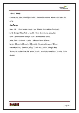 Product Range

Carbon & Alloy Steels confirming to National & International Standards like SAE, AISI, DIN,IS and

ASTM .

Size Range

Billets : 150 x 150 mm squares. Length – upto 12 Metres ; Rhomboidity – 5mm (max) ;

Bend – 5mm per Metre ; Width across flat – +4mm, -3mm ; Normal cast surface

Bloom : 280mm x 320mm rectangle Round : 160mm diameter rounds

Slabs : Width – 1000mm to 1500mm ; Thickness – 150mm & 200mm ;

Length – 5.0metre to 9.0metre in 1250mm width , 3.0metre to 6.8metre in 1500mm

width ;Rhomboidity – 5mm max ; Bulging - 2.5mm max; Camber – 2mm per Metre

; Normal cast surface On the Anvil Blooms: 285mm x 390mm rectangle Rounds : 200mm & 220mm

diameter.




                                                                                              Page 86
 