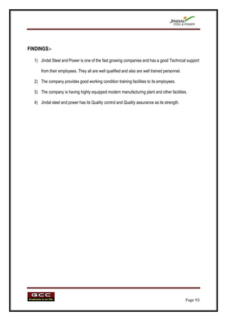 FINDINGS:-

  1) Jindal Steel and Power is one of the fast growing companies and has a good Technical support

      from their employees. They all are well qualified and also are well trained personnel.

  2) The company provides good working condition training facilities to its employees.

  3) The company is having highly equipped modern manufacturing plant and other facilities.

  4) Jindal steel and power has its Quality control and Quality assurance as its strength.




                                                                                               Page 93
 