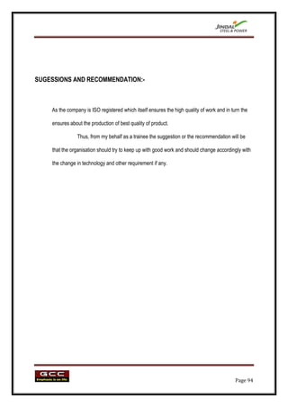 SUGESSIONS AND RECOMMENDATION:-



    As the company is ISO registered which itself ensures the high quality of work and in turn the

    ensures about the production of best quality of product.

                Thus, from my behalf as a trainee the suggestion or the recommendation will be

    that the organisation should try to keep up with good work and should change accordingly with

    the change in technology and other requirement if any.




                                                                                            Page 94
 