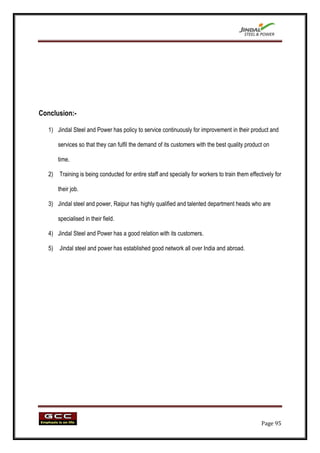 Conclusion:-

   1) Jindal Steel and Power has policy to service continuously for improvement in their product and

       services so that they can fulfil the demand of its customers with the best quality product on

       time.

   2) Training is being conducted for entire staff and specially for workers to train them effectively for

       their job.

   3) Jindal steel and power, Raipur has highly qualified and talented department heads who are

       specialised in their field.

   4) Jindal Steel and Power has a good relation with its customers.

   5) Jindal steel and power has established good network all over India and abroad.




                                                                                                 Page 95
 