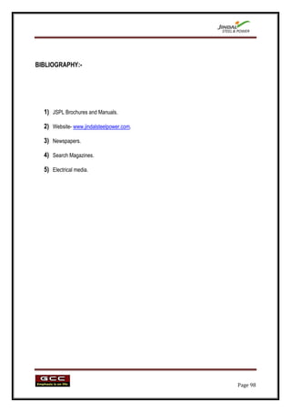 BIBLIOGRAPHY:-




  1) JSPL Brochures and Manuals.

  2) Website- www.jindalsteelpower.com.

  3) Newspapers.

  4) Search Magazines.

  5) Electrical media.




                                          Page 98
 