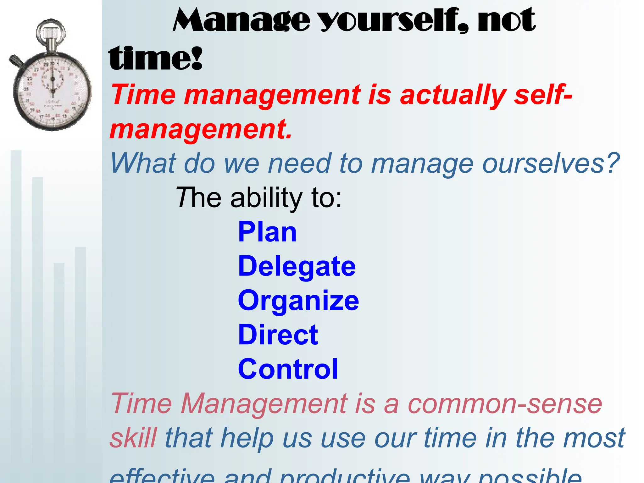 Manage yourself, not
time!
Time management is actually self-
management.
What do we need to manage ourselves?
The ability to:
Plan
Delegate
Organize
Direct
Control
Time Management is a common-sense
skill that help us use our time in the most
 