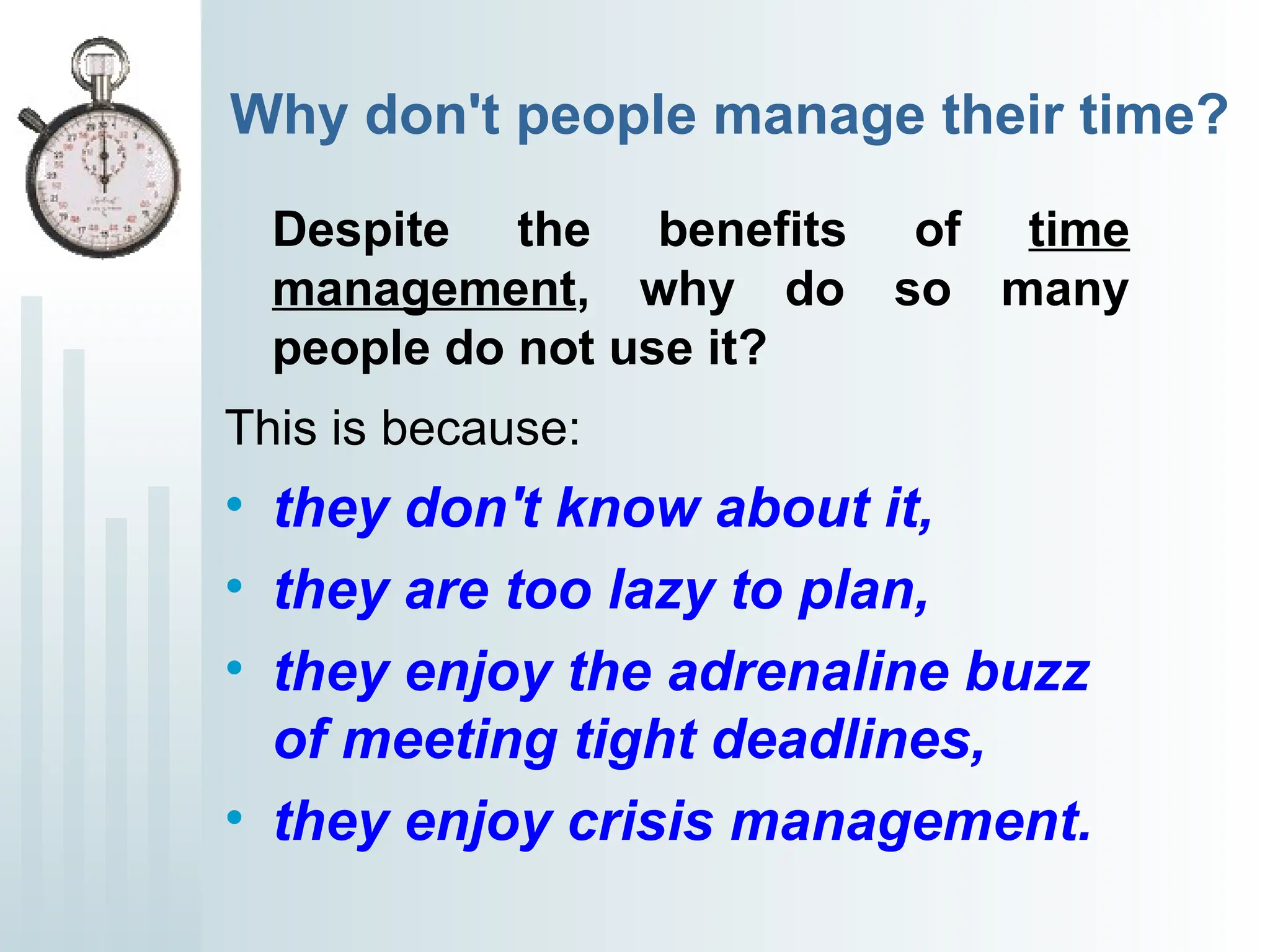 Why don't people manage their time?
Despite the benefits of time
management, why do so many
people do not use it?
This is because:
• they don't know about it,
• they are too lazy to plan,
• they enjoy the adrenaline buzz
of meeting tight deadlines,
• they enjoy crisis management.
 