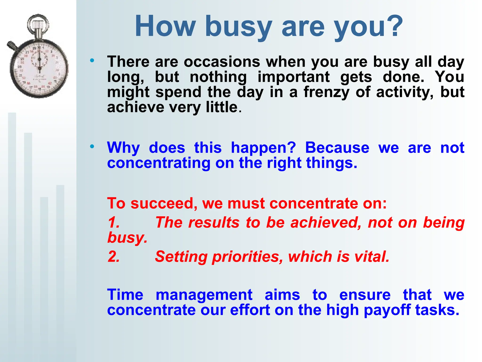 How busy are you?
• There are occasions when you are busy all day
long, but nothing important gets done. You
might spend the day in a frenzy of activity, but
achieve very little.
• Why does this happen? Because we are not
concentrating on the right things.
To succeed, we must concentrate on:
1. The results to be achieved, not on being
busy.
2. Setting priorities, which is vital.
Time management aims to ensure that we
concentrate our effort on the high payoff tasks.
 