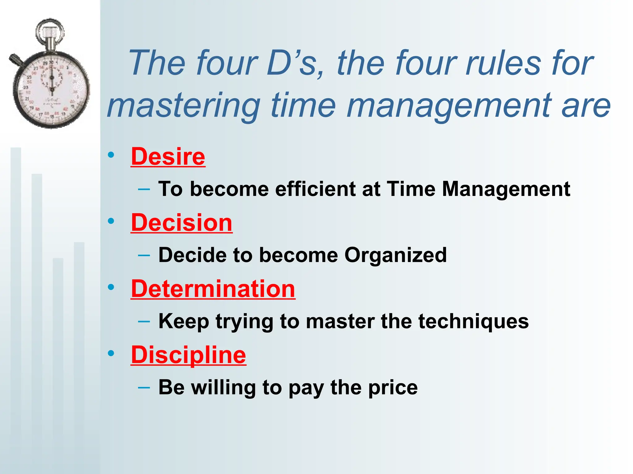 The four D’s, the four rules for
mastering time management are
• Desire
– To become efficient at Time Management
• Decision
– Decide to become Organized
• Determination
– Keep trying to master the techniques
• Discipline
– Be willing to pay the price
 