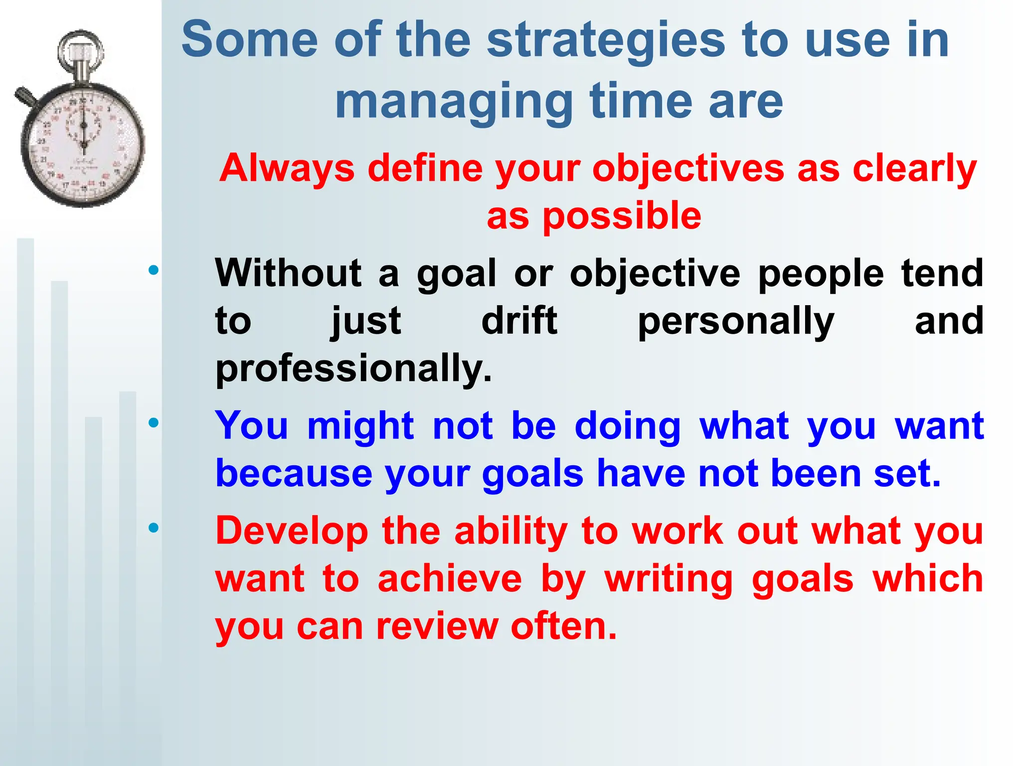 Some of the strategies to use in
managing time are
Always define your objectives as clearly
as possible
• Without a goal or objective people tend
to just drift personally and
professionally.
• You might not be doing what you want
because your goals have not been set.
• Develop the ability to work out what you
want to achieve by writing goals which
you can review often.
 