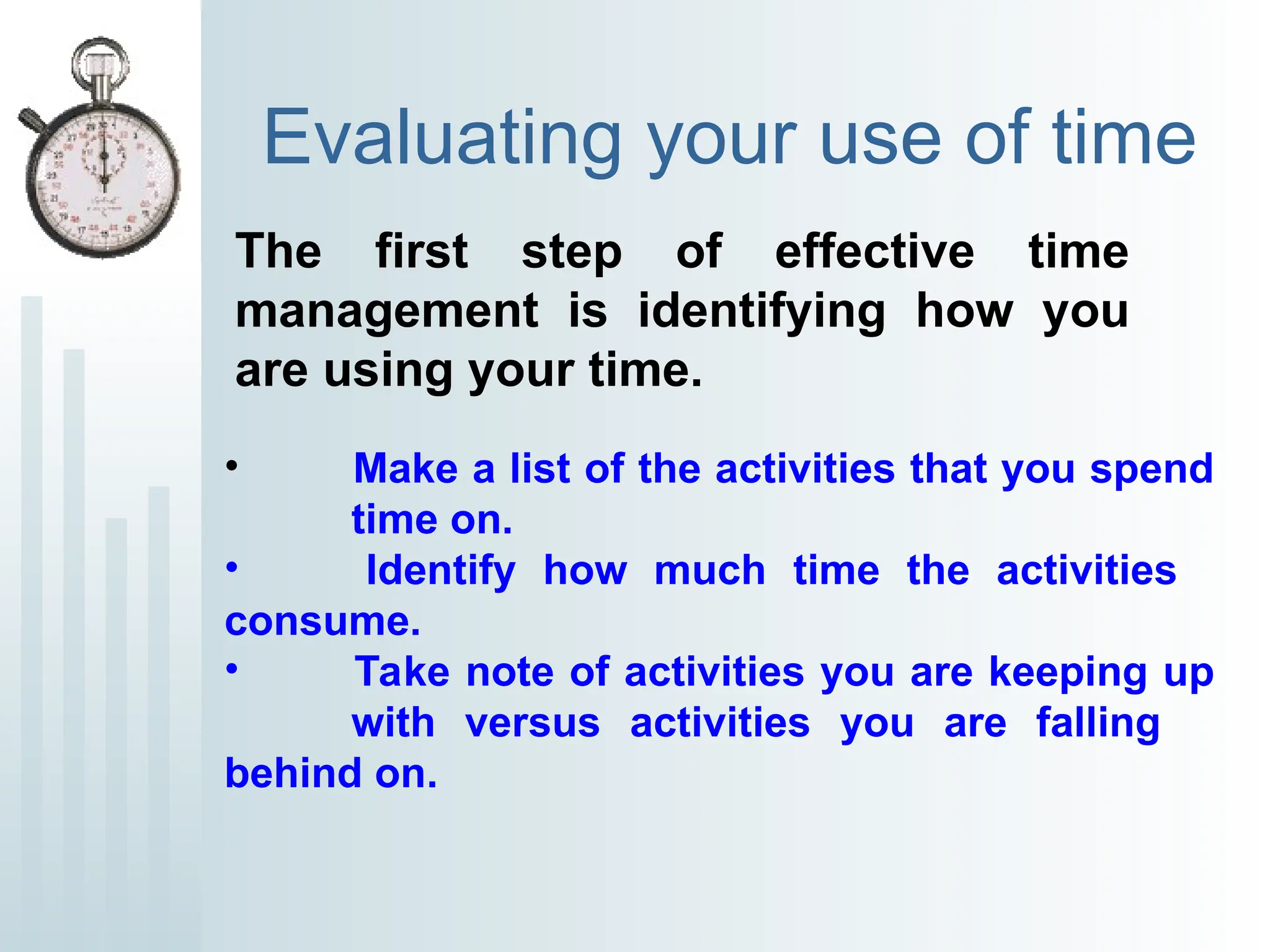 Evaluating your use of time
The first step of effective time
management is identifying how you
are using your time.
• Make a list of the activities that you spend
time on.
• Identify how much time the activities
consume.
• Take note of activities you are keeping up
with versus activities you are falling
behind on.
 
