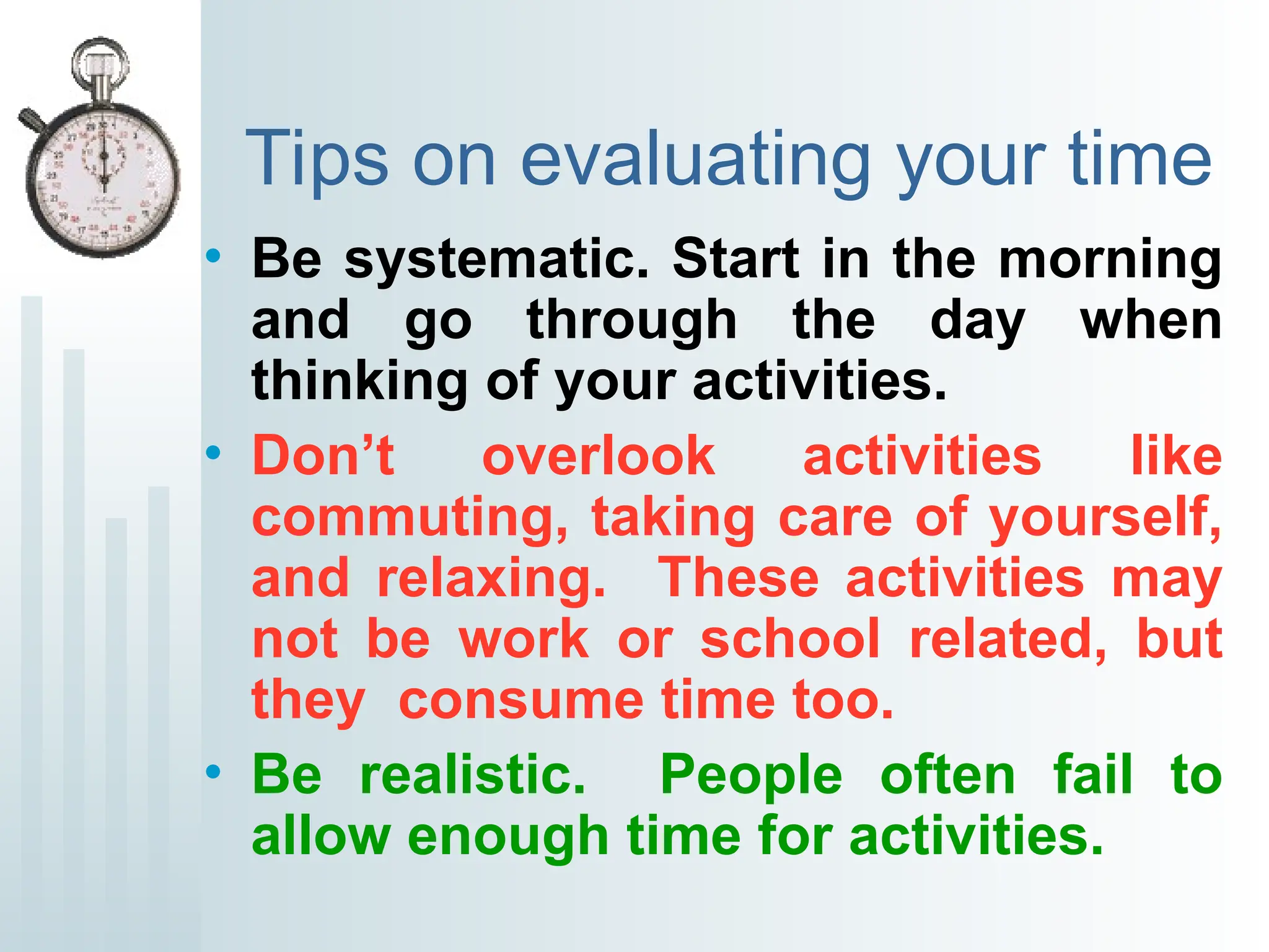 Tips on evaluating your time
• Be systematic. Start in the morning
and go through the day when
thinking of your activities.
• Don’t overlook activities like
commuting, taking care of yourself,
and relaxing. These activities may
not be work or school related, but
they consume time too.
• Be realistic. People often fail to
allow enough time for activities.
 
