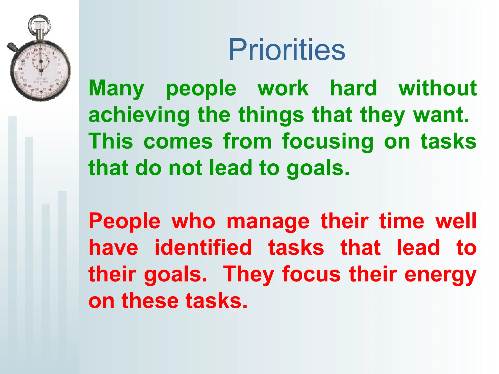 Priorities
Many people work hard without
achieving the things that they want.
This comes from focusing on tasks
that do not lead to goals.
People who manage their time well
have identified tasks that lead to
their goals. They focus their energy
on these tasks.
 
