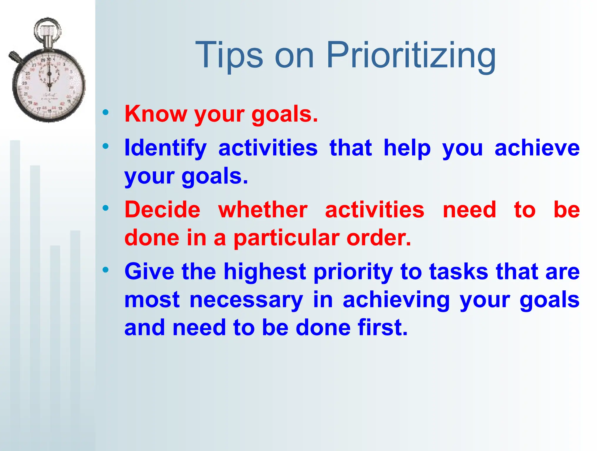 Tips on Prioritizing
• Know your goals.
• Identify activities that help you achieve
your goals.
• Decide whether activities need to be
done in a particular order.
• Give the highest priority to tasks that are
most necessary in achieving your goals
and need to be done first.
 