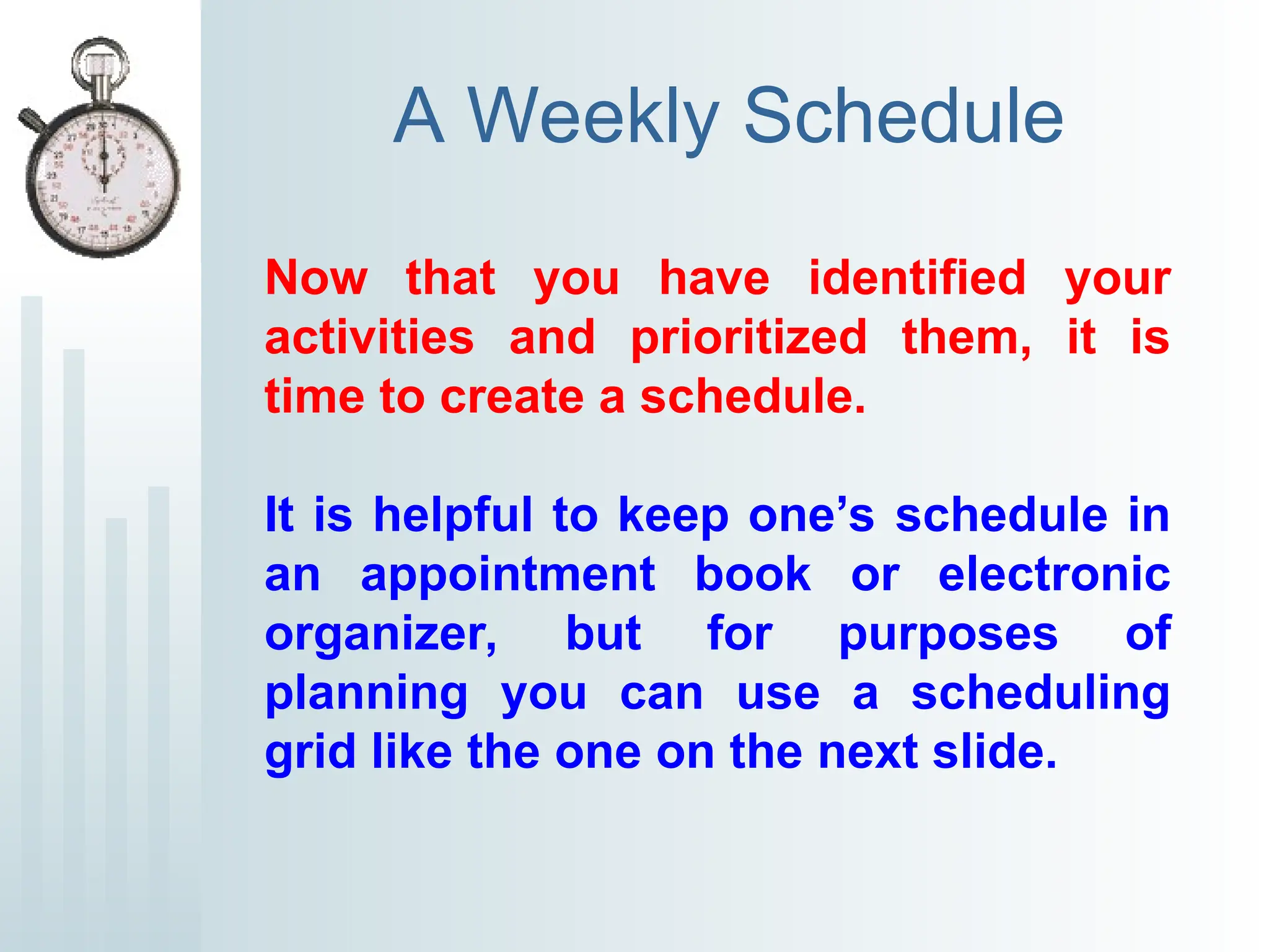 A Weekly Schedule
Now that you have identified your
activities and prioritized them, it is
time to create a schedule.
It is helpful to keep one’s schedule in
an appointment book or electronic
organizer, but for purposes of
planning you can use a scheduling
grid like the one on the next slide.
 
