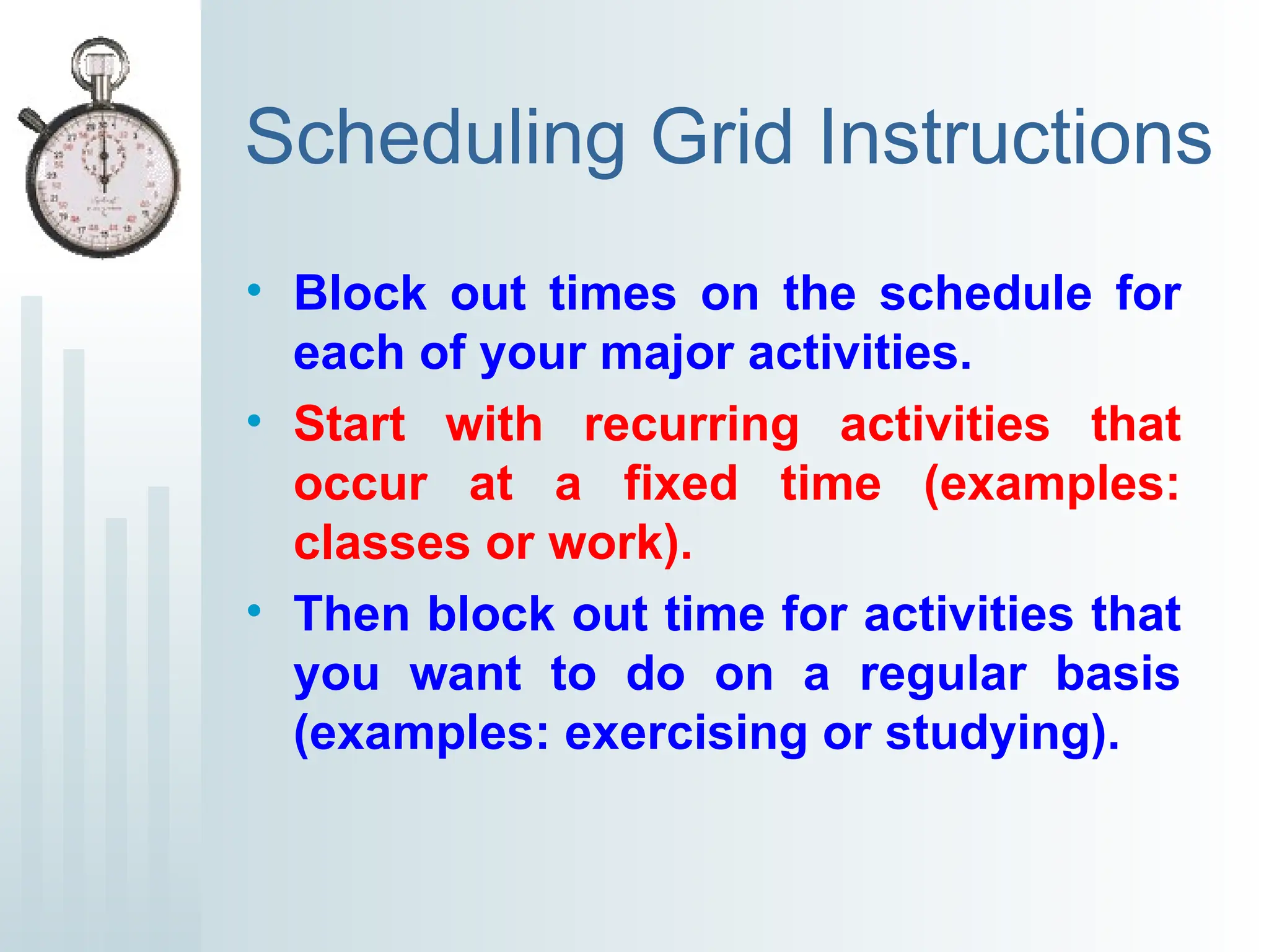 Scheduling Grid Instructions
• Block out times on the schedule for
each of your major activities.
• Start with recurring activities that
occur at a fixed time (examples:
classes or work).
• Then block out time for activities that
you want to do on a regular basis
(examples: exercising or studying).
 