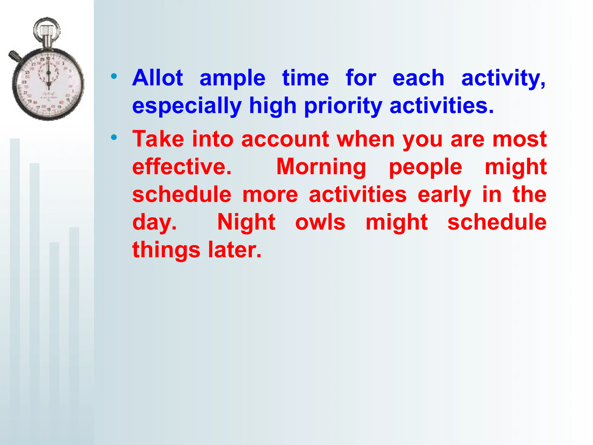 • Allot ample time for each activity,
especially high priority activities.
• Take into account when you are most
effective. Morning people might
schedule more activities early in the
day. Night owls might schedule
things later.
 