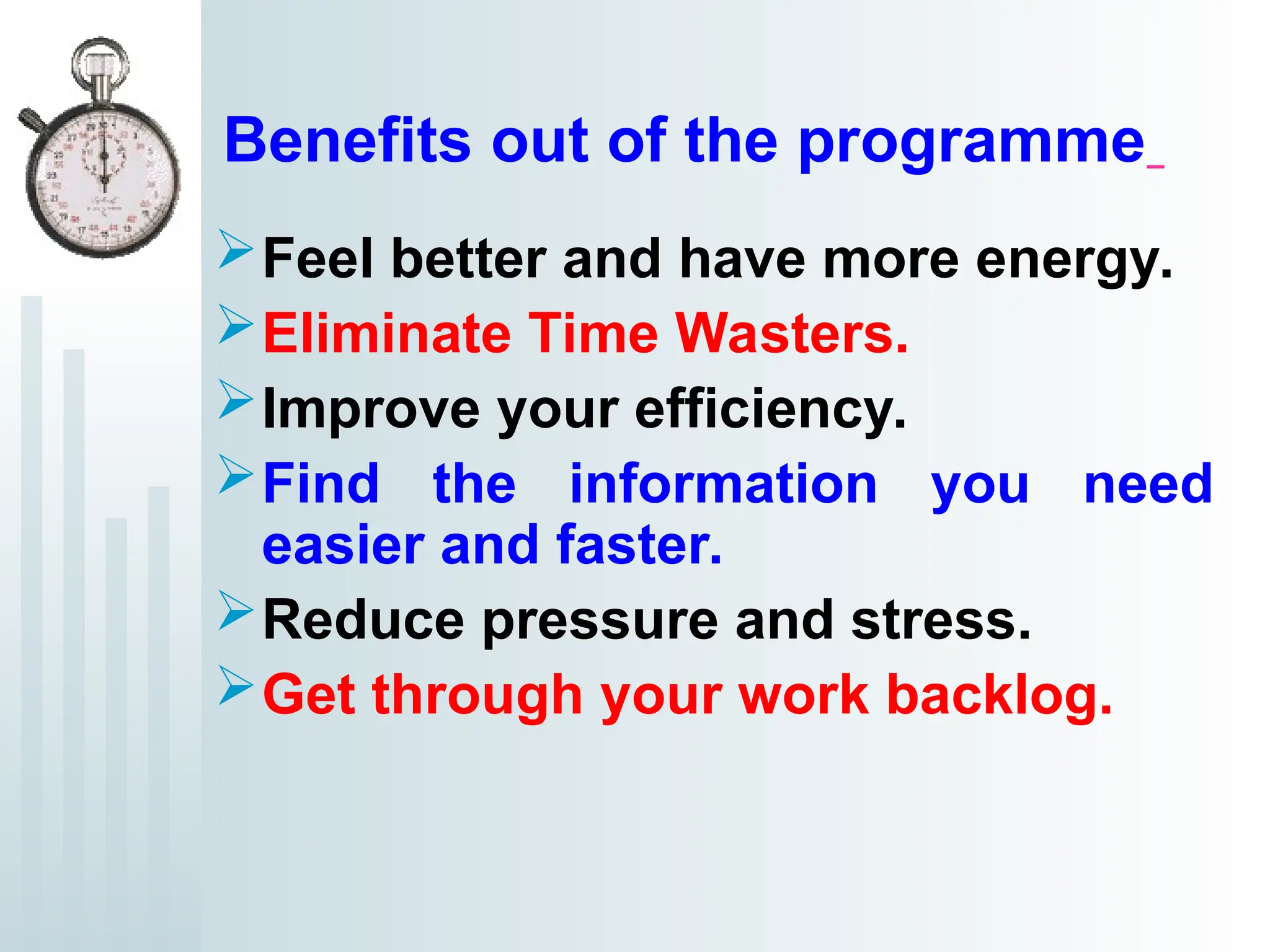 Benefits out of the programme
Feel better and have more energy.
Eliminate Time Wasters.
Improve your efficiency.
Find the information you need
easier and faster.
Reduce pressure and stress.
Get through your work backlog.
 