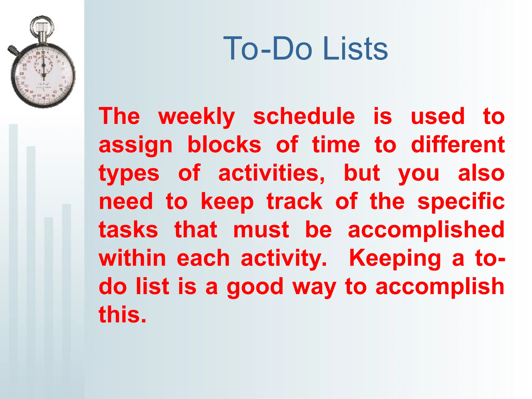 To-Do Lists
The weekly schedule is used to
assign blocks of time to different
types of activities, but you also
need to keep track of the specific
tasks that must be accomplished
within each activity. Keeping a to-
do list is a good way to accomplish
this.
 