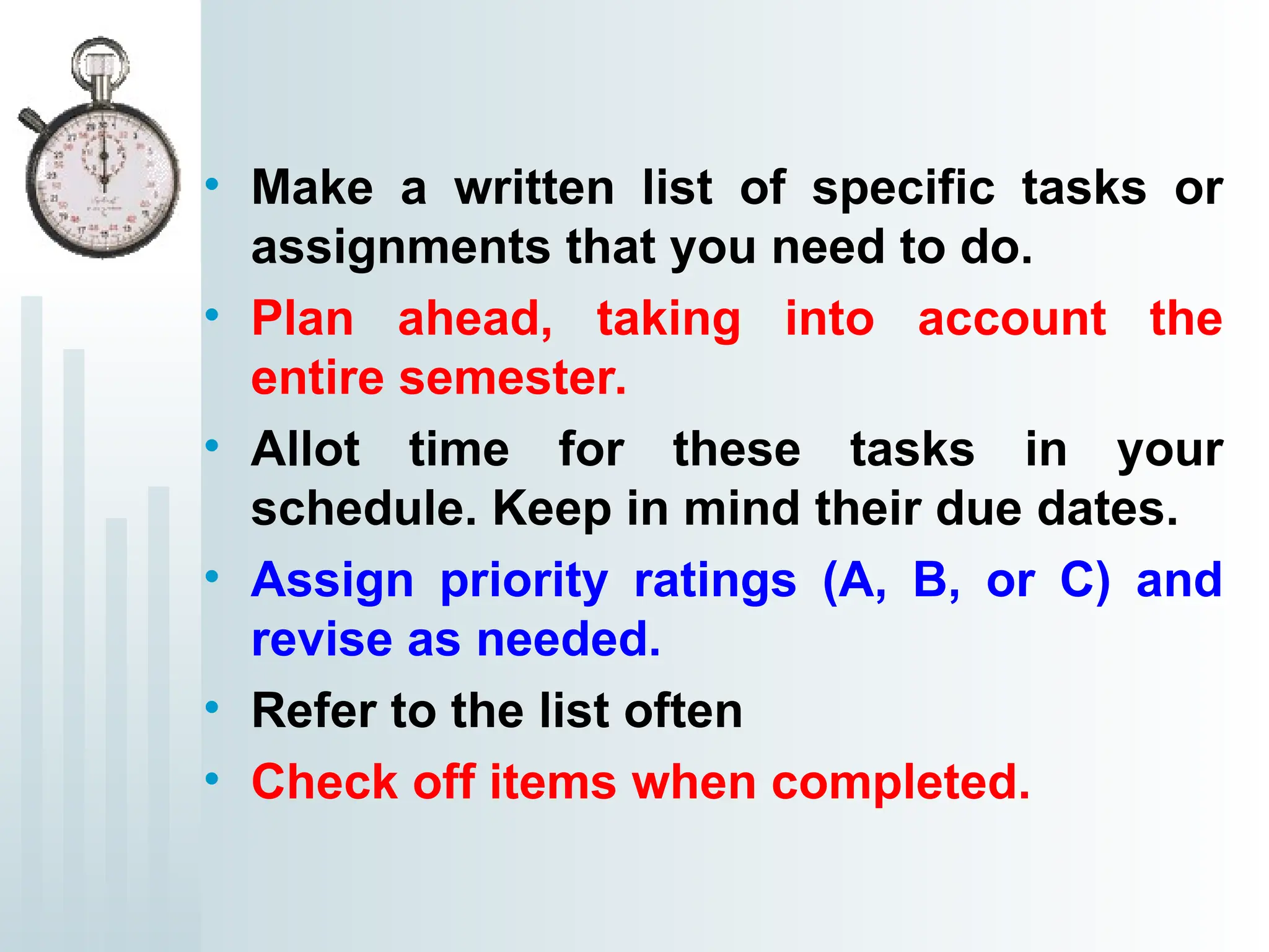 • Make a written list of specific tasks or
assignments that you need to do.
• Plan ahead, taking into account the
entire semester.
• Allot time for these tasks in your
schedule. Keep in mind their due dates.
• Assign priority ratings (A, B, or C) and
revise as needed.
• Refer to the list often
• Check off items when completed.
 