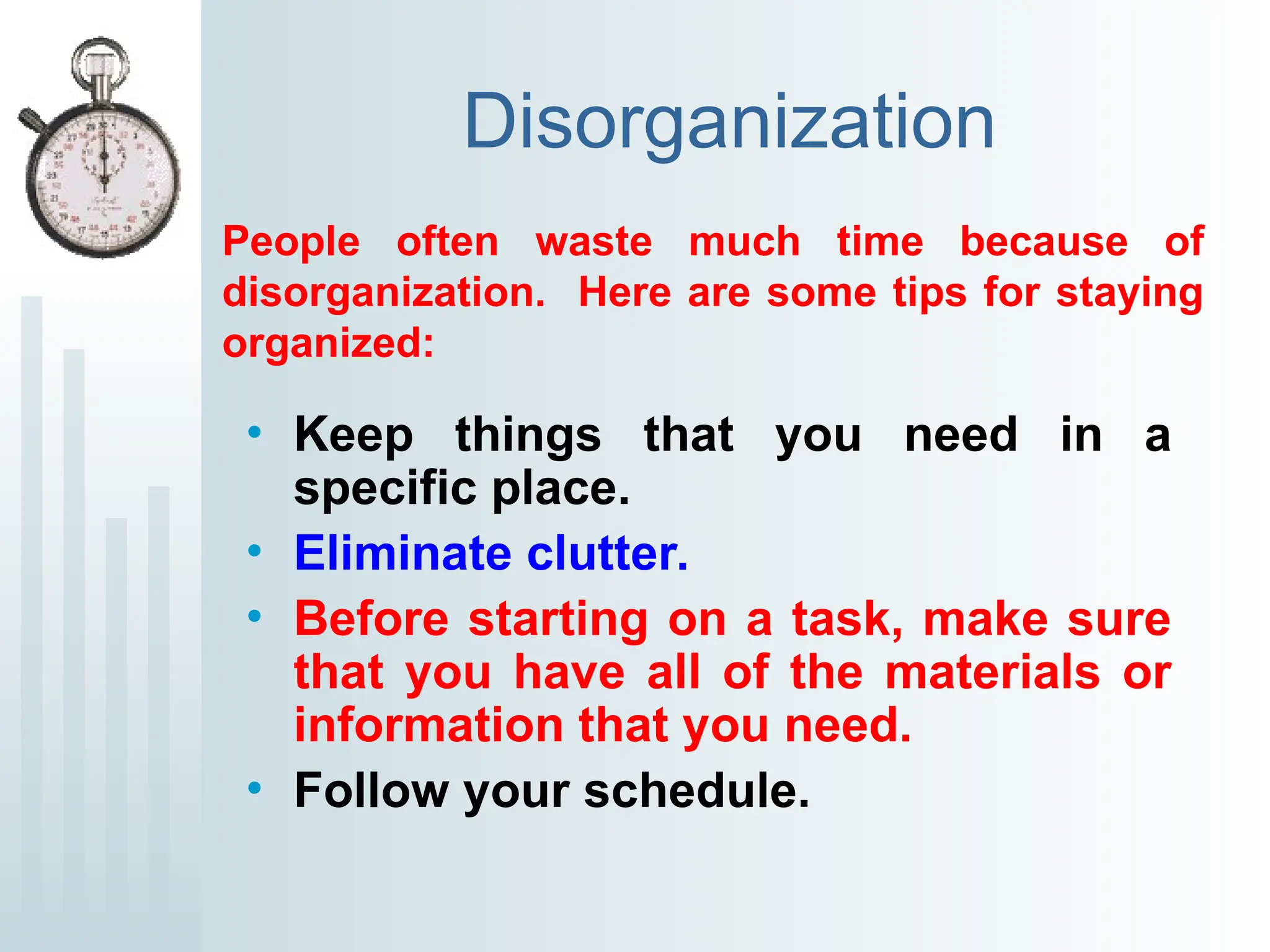 Disorganization
• Keep things that you need in a
specific place.
• Eliminate clutter.
• Before starting on a task, make sure
that you have all of the materials or
information that you need.
• Follow your schedule.
People often waste much time because of
disorganization. Here are some tips for staying
organized:
 