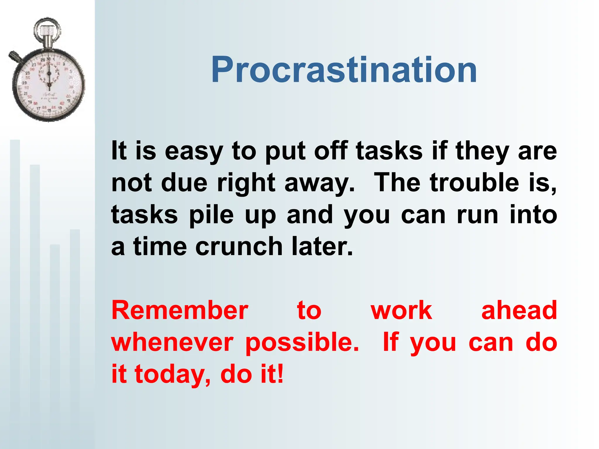 Procrastination
It is easy to put off tasks if they are
not due right away. The trouble is,
tasks pile up and you can run into
a time crunch later.
Remember to work ahead
whenever possible. If you can do
it today, do it!
 