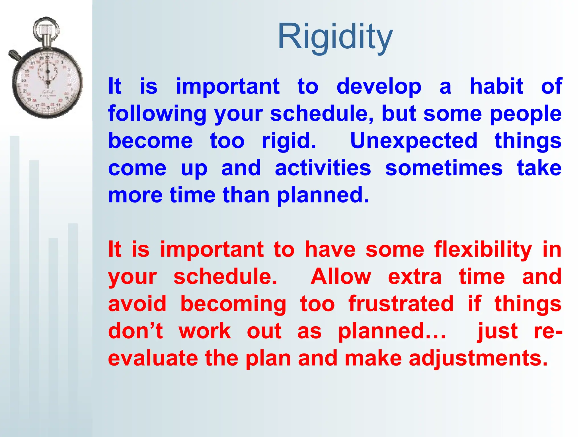 Rigidity
It is important to develop a habit of
following your schedule, but some people
become too rigid. Unexpected things
come up and activities sometimes take
more time than planned.
It is important to have some flexibility in
your schedule. Allow extra time and
avoid becoming too frustrated if things
don’t work out as planned… just re-
evaluate the plan and make adjustments.
 
