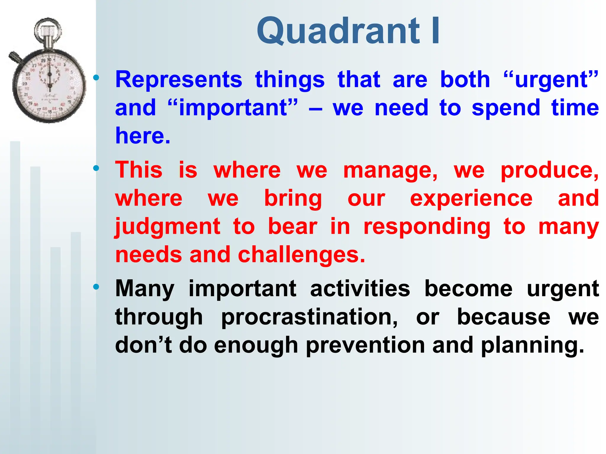 Quadrant I
• Represents things that are both “urgent”
and “important” – we need to spend time
here.
• This is where we manage, we produce,
where we bring our experience and
judgment to bear in responding to many
needs and challenges.
• Many important activities become urgent
through procrastination, or because we
don’t do enough prevention and planning.
 