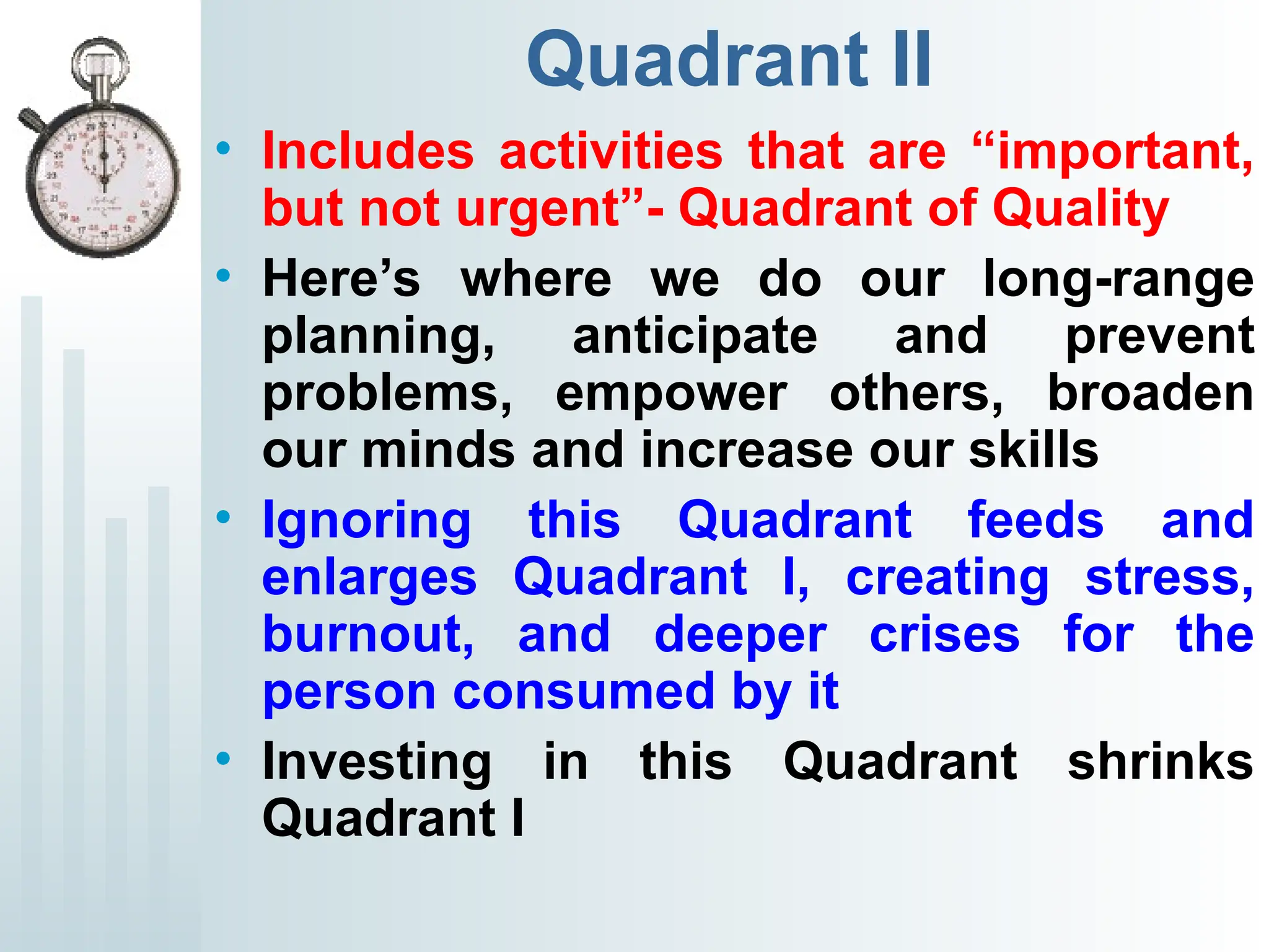 Quadrant II
• Includes activities that are “important,
but not urgent”- Quadrant of Quality
• Here’s where we do our long-range
planning, anticipate and prevent
problems, empower others, broaden
our minds and increase our skills
• Ignoring this Quadrant feeds and
enlarges Quadrant I, creating stress,
burnout, and deeper crises for the
person consumed by it
• Investing in this Quadrant shrinks
Quadrant I
 