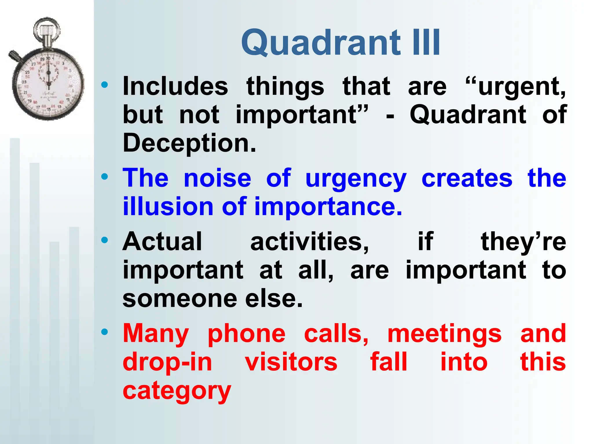 Quadrant III
• Includes things that are “urgent,
but not important” - Quadrant of
Deception.
• The noise of urgency creates the
illusion of importance.
• Actual activities, if they’re
important at all, are important to
someone else.
• Many phone calls, meetings and
drop-in visitors fall into this
category
 